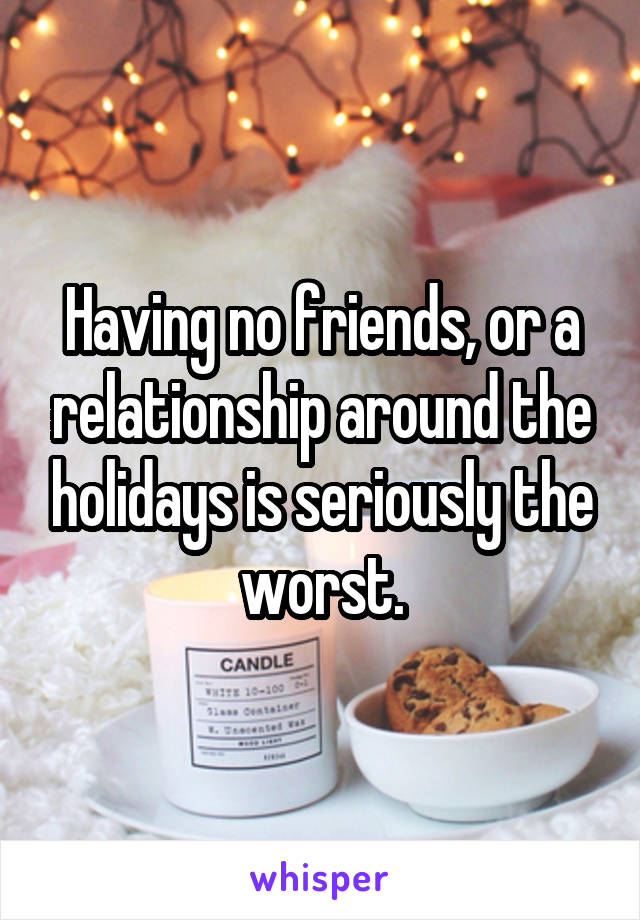 Having no friends, or a relationship around the holidays is seriously the worst.