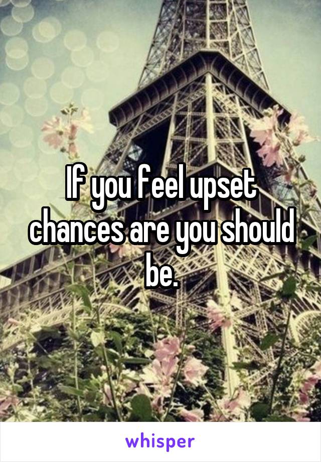 If you feel upset chances are you should be.