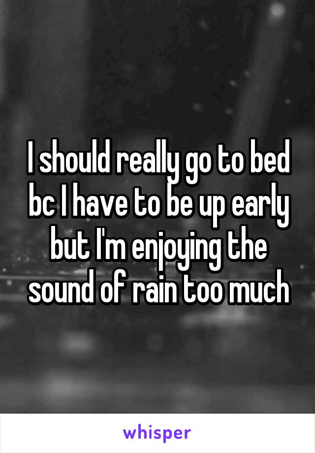 I should really go to bed bc I have to be up early but I'm enjoying the sound of rain too much