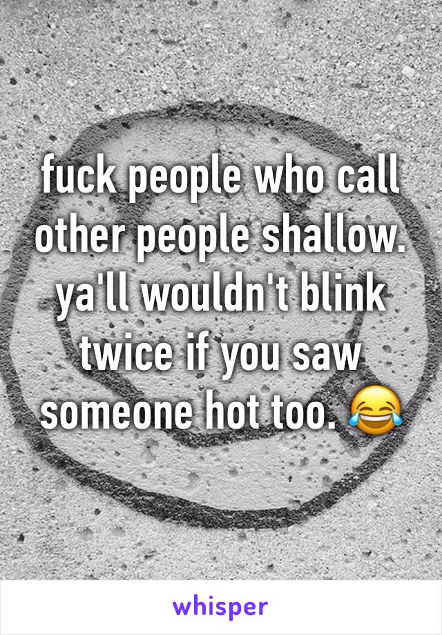 fuck people who call other people shallow. ya'll wouldn't blink twice if you saw someone hot too. 😂