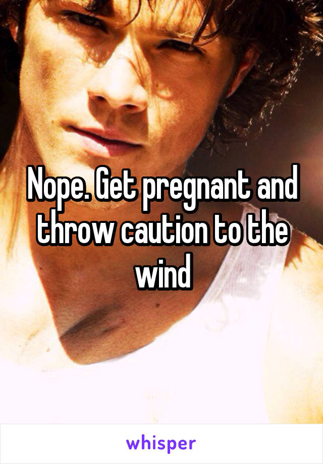 Nope. Get pregnant and throw caution to the wind