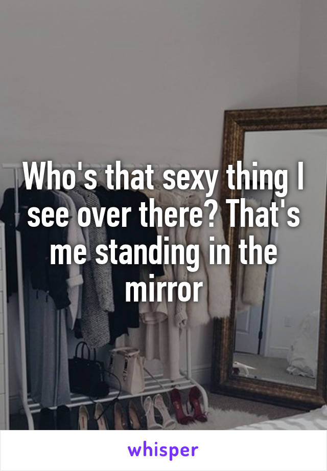 Who's that sexy thing I see over there? That's me standing in the mirror