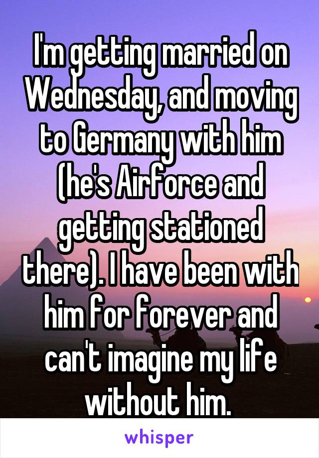 I'm getting married on Wednesday, and moving to Germany with him (he's Airforce and getting stationed there). I have been with him for forever and can't imagine my life without him. 