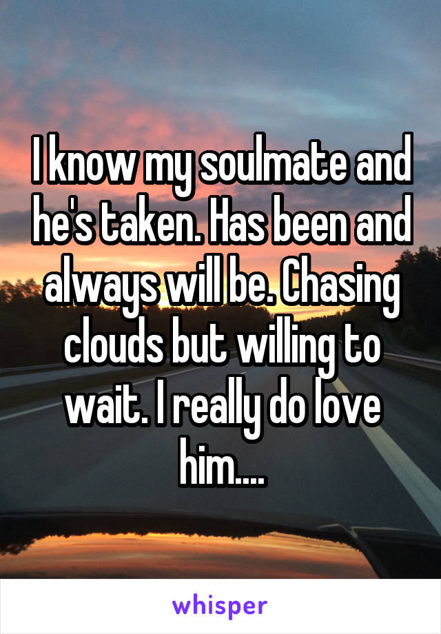 I know my soulmate and he's taken. Has been and always will be. Chasing clouds but willing to wait. I really do love him....