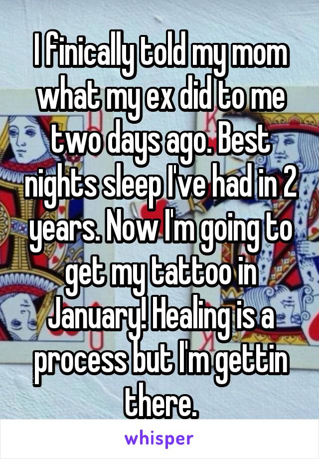 I finically told my mom what my ex did to me two days ago. Best nights sleep I've had in 2 years. Now I'm going to get my tattoo in January! Healing is a process but I'm gettin there.