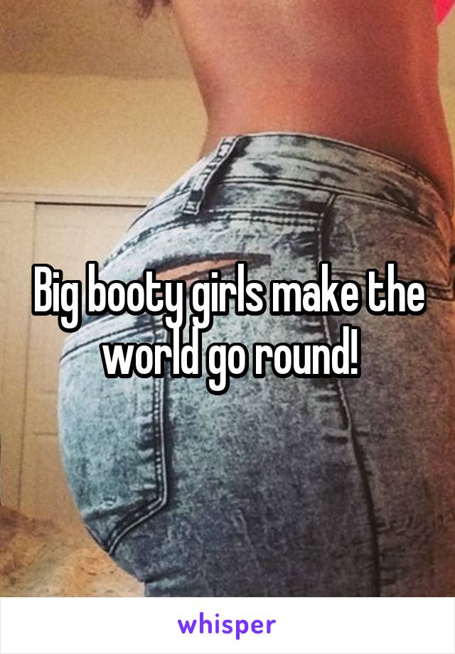 Big booty girls make the world go round!