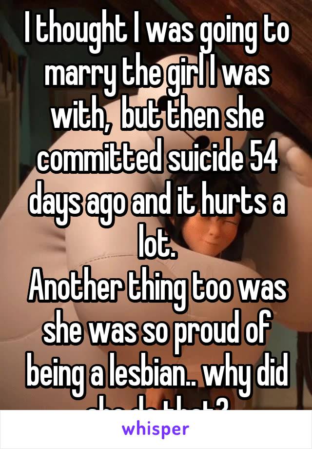 I thought I was going to marry the girl I was with,  but then she committed suicide 54 days ago and it hurts a lot.
Another thing too was she was so proud of being a lesbian.. why did she do that?