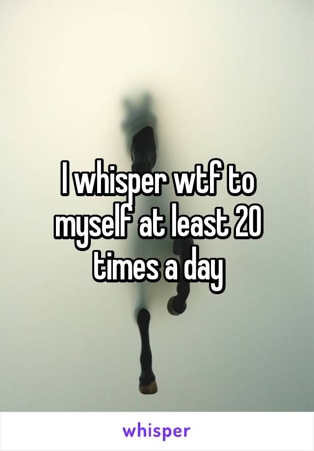 I whisper wtf to myself at least 20 times a day