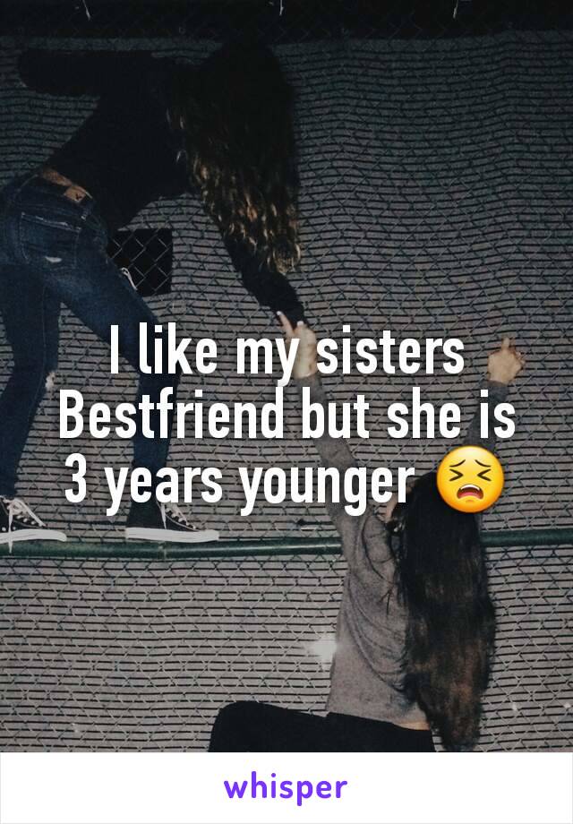 I like my sisters Bestfriend but she is 3 years younger 😣