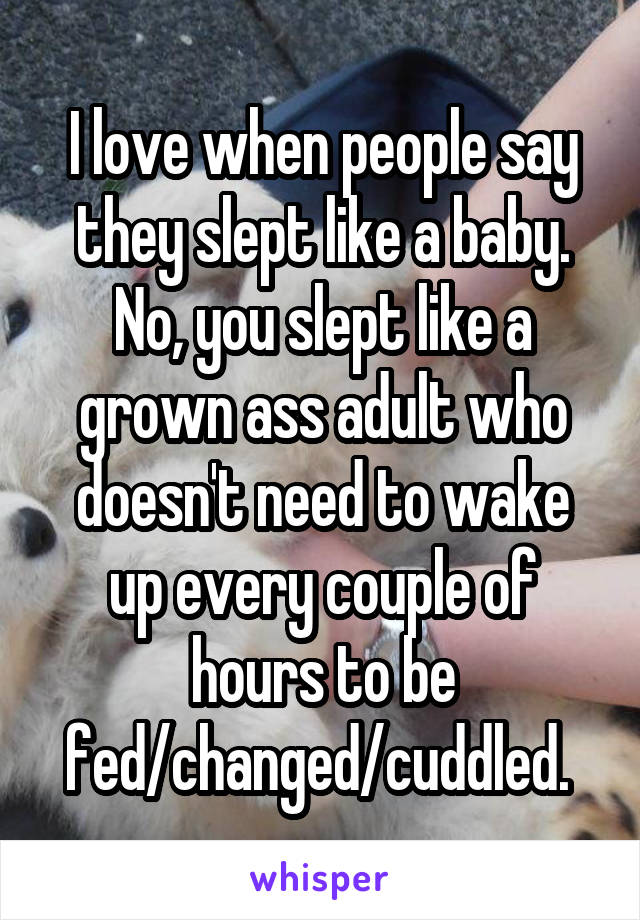 I love when people say they slept like a baby. No, you slept like a grown ass adult who doesn't need to wake up every couple of hours to be fed/changed/cuddled. 