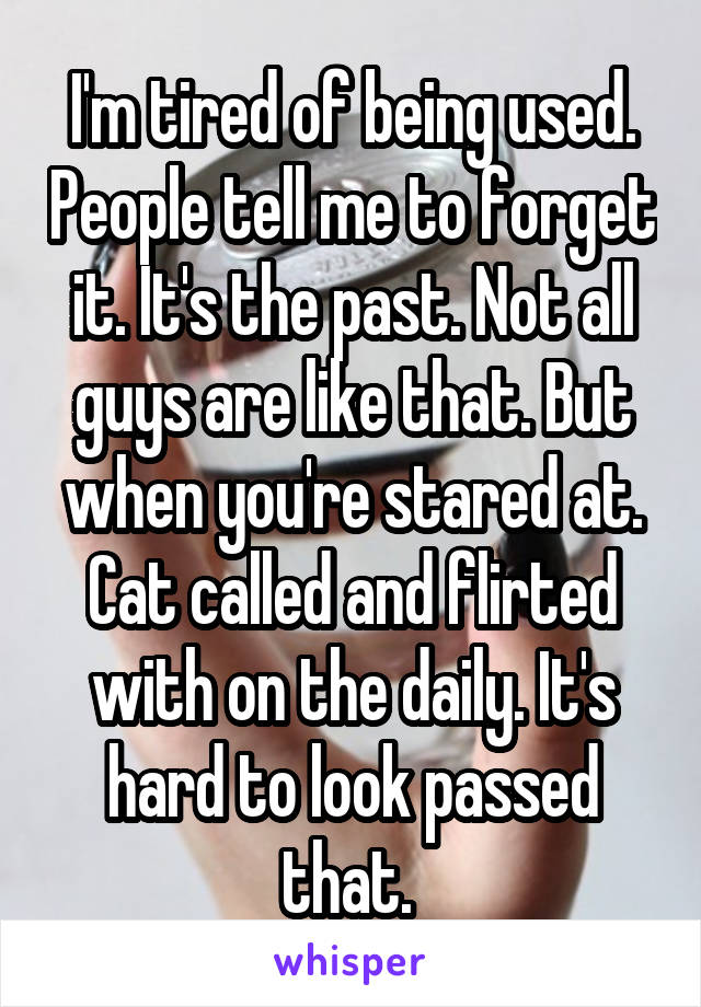 I'm tired of being used. People tell me to forget it. It's the past. Not all guys are like that. But when you're stared at. Cat called and flirted with on the daily. It's hard to look passed that. 