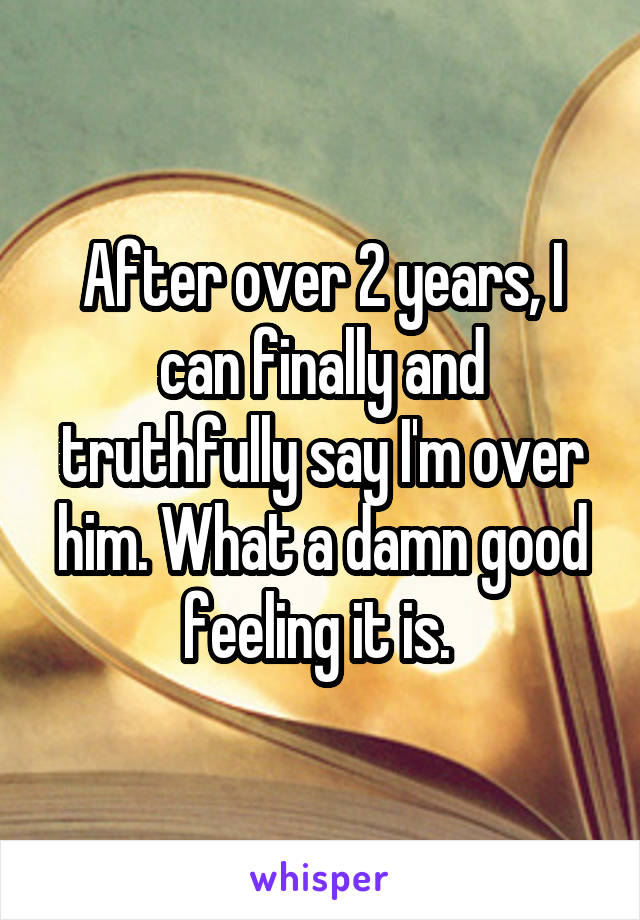 After over 2 years, I can finally and truthfully say I'm over him. What a damn good feeling it is. 