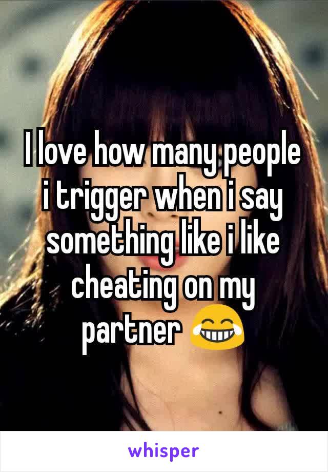 I love how many people i trigger when i say something like i like cheating on my partner 😂