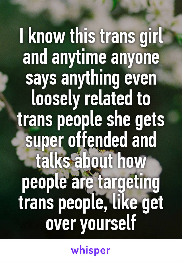 I know this trans girl and anytime anyone says anything even loosely related to trans people she gets super offended and talks about how people are targeting trans people, like get over yourself