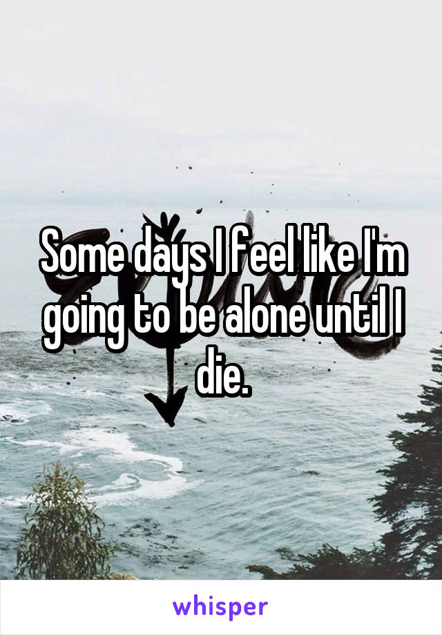 Some days I feel like I'm going to be alone until I die.