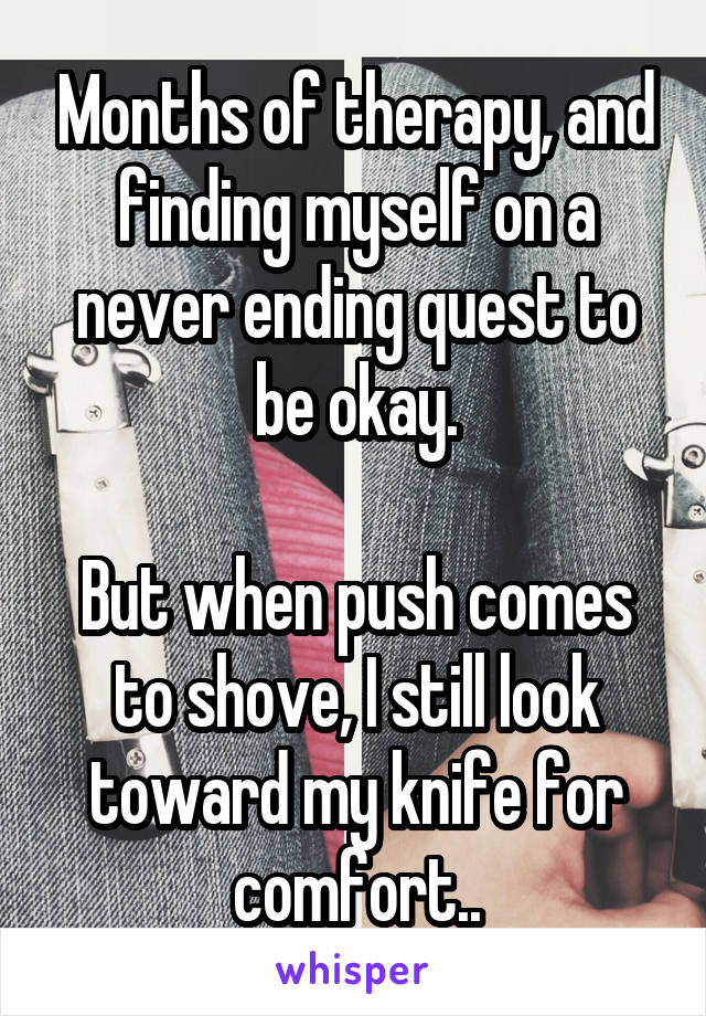 Months of therapy, and finding myself on a never ending quest to be okay.

But when push comes to shove, I still look toward my knife for comfort..