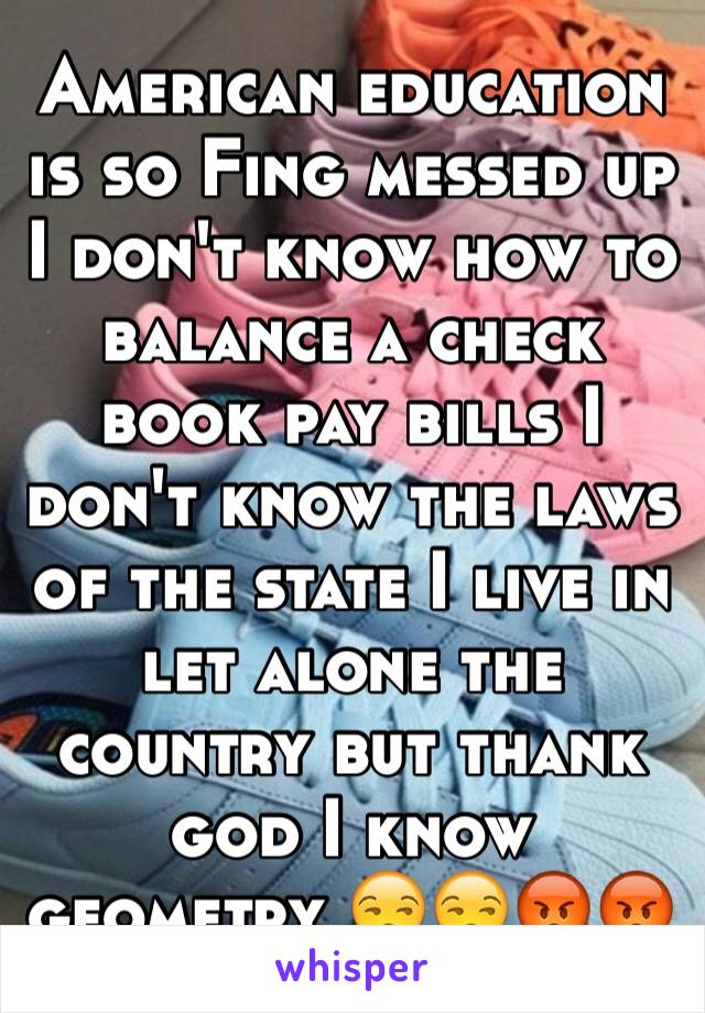 American education is so Fing messed up I don't know how to balance a check book pay bills I don't know the laws of the state I live in let alone the country but thank god I know geometry 😒😒😡😡