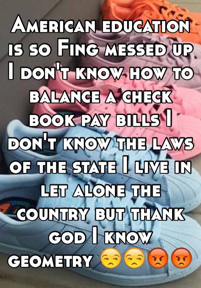 American education is so Fing messed up I don't know how to balance a check book pay bills I don't know the laws of the state I live in let alone the country but thank god I know geometry 😒😒😡😡