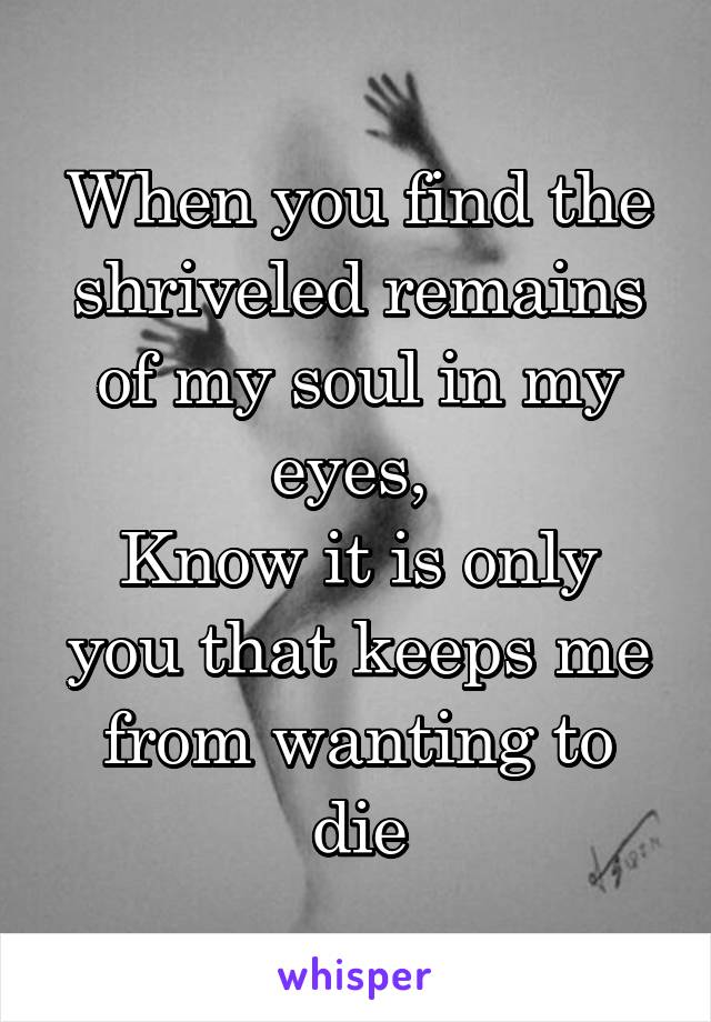 When you find the shriveled remains of my soul in my eyes, 
Know it is only you that keeps me from wanting to die