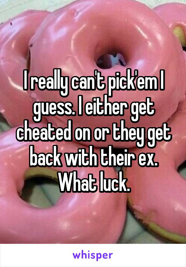 I really can't pick'em I guess. I either get cheated on or they get back with their ex. What luck.