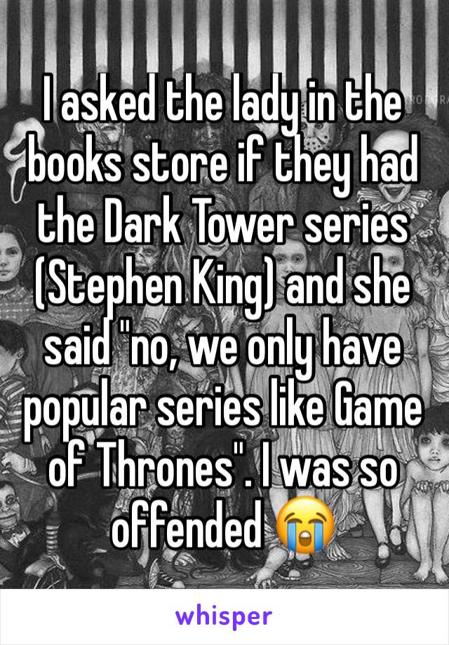 I asked the lady in the books store if they had the Dark Tower series (Stephen King) and she said "no, we only have popular series like Game of Thrones". I was so offended 😭