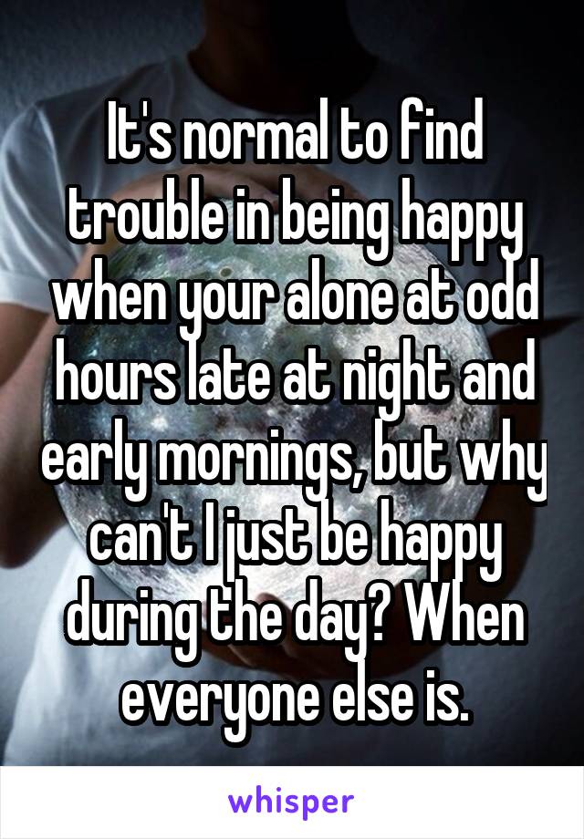 It's normal to find trouble in being happy when your alone at odd hours late at night and early mornings, but why can't I just be happy during the day? When everyone else is.