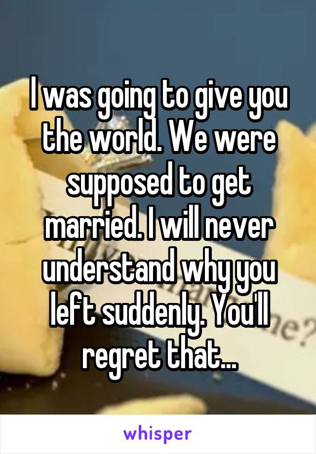 I was going to give you the world. We were supposed to get married. I will never understand why you left suddenly. You'll regret that...