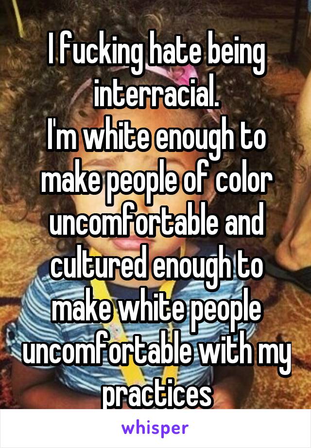 I fucking hate being interracial.
I'm white enough to make people of color uncomfortable and cultured enough to make white people uncomfortable with my practices