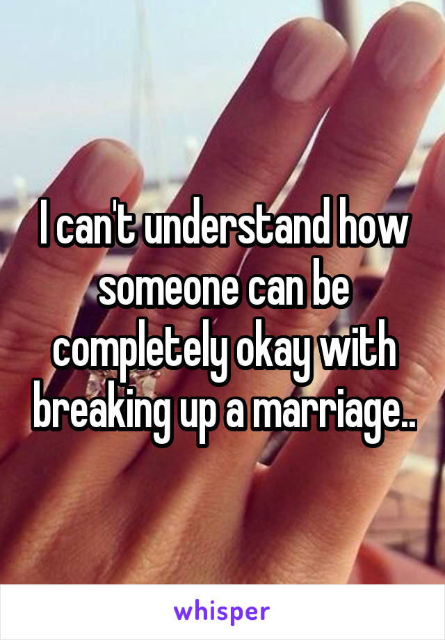 I can't understand how someone can be completely okay with breaking up a marriage..