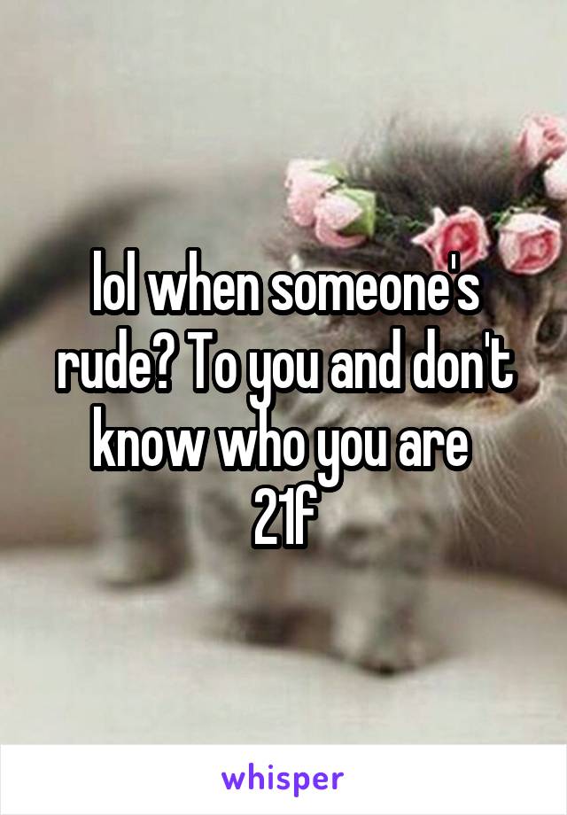 lol when someone's rude? To you and don't know who you are 
21f