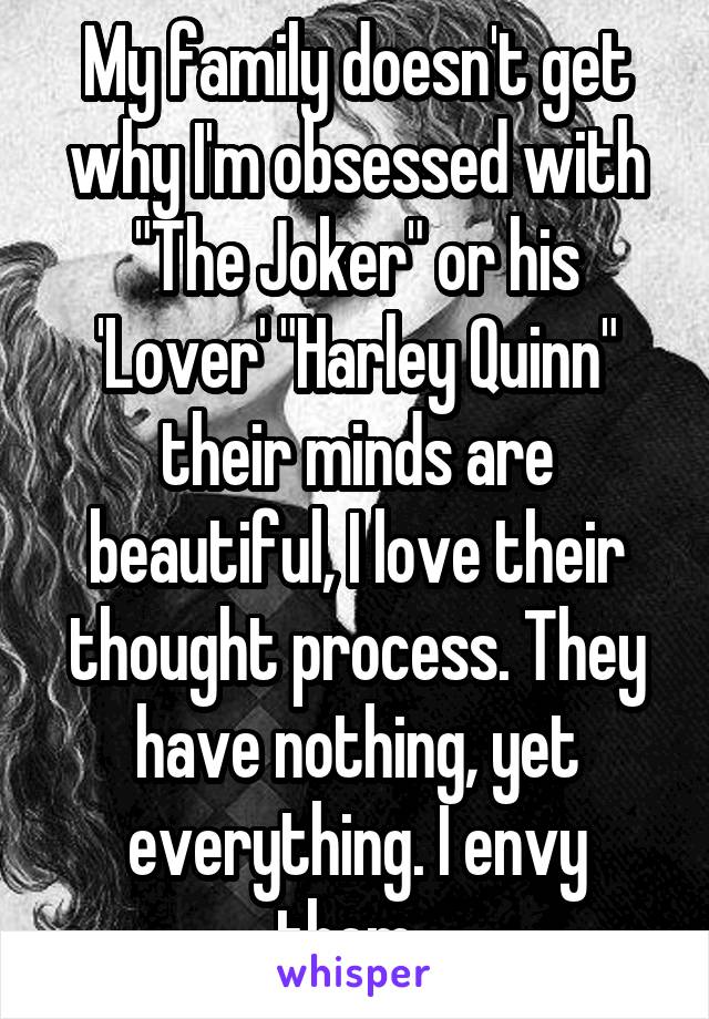 My family doesn't get why I'm obsessed with "The Joker" or his 'Lover' "Harley Quinn" their minds are beautiful, I love their thought process. They have nothing, yet everything. I envy them. 