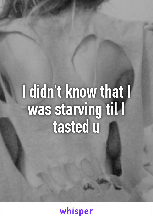 I didn't know that I was starving til I tasted u