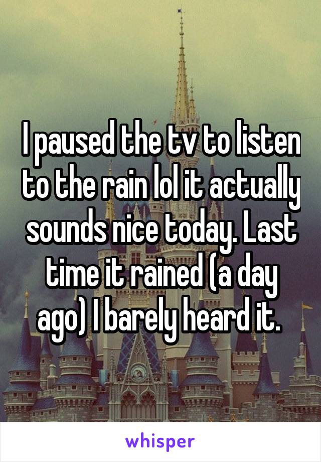 I paused the tv to listen to the rain lol it actually sounds nice today. Last time it rained (a day ago) I barely heard it. 