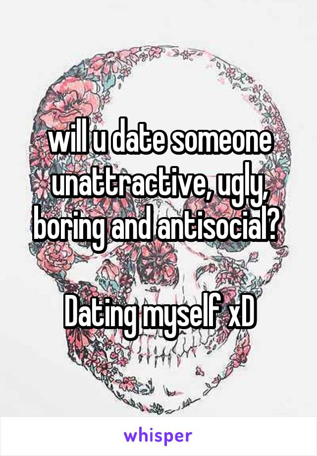 will u date someone unattractive, ugly, boring and antisocial? 

Dating myself xD