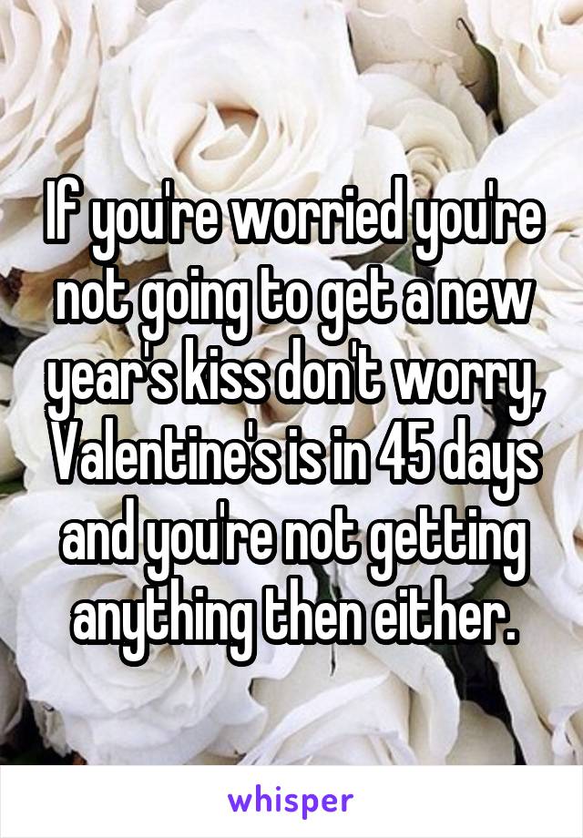 If you're worried you're not going to get a new year's kiss don't worry, Valentine's is in 45 days and you're not getting anything then either.