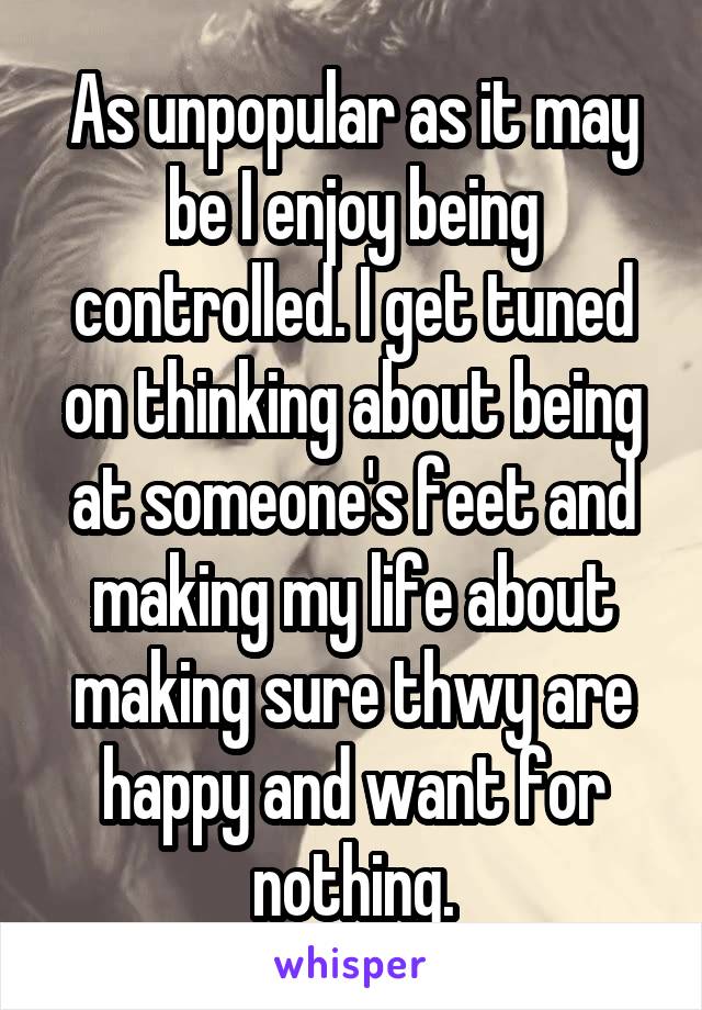 As unpopular as it may be I enjoy being controlled. I get tuned on thinking about being at someone's feet and making my life about making sure thwy are happy and want for nothing.