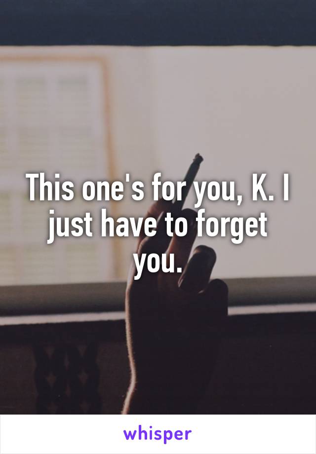 This one's for you, K. I just have to forget you.