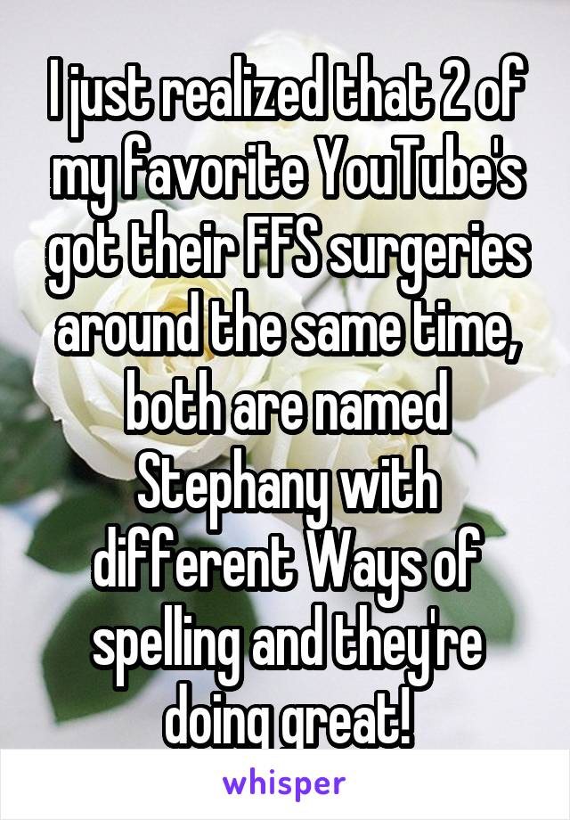 I just realized that 2 of my favorite YouTube's got their FFS surgeries around the same time, both are named Stephany with different Ways of spelling and they're doing great!