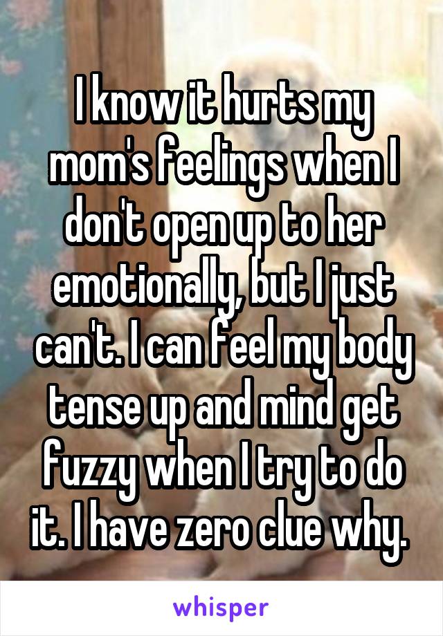 I know it hurts my mom's feelings when I don't open up to her emotionally, but I just can't. I can feel my body tense up and mind get fuzzy when I try to do it. I have zero clue why. 