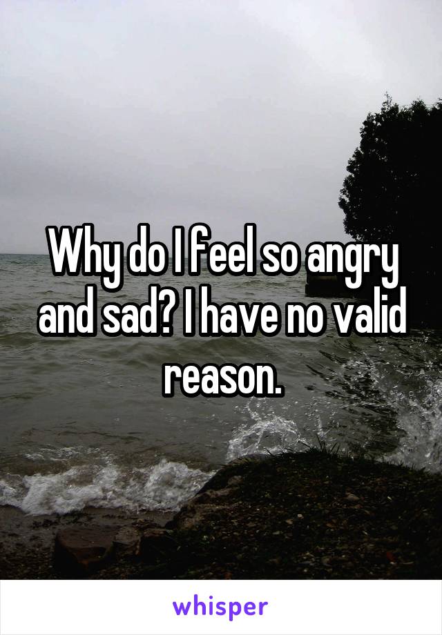 Why do I feel so angry and sad? I have no valid reason.