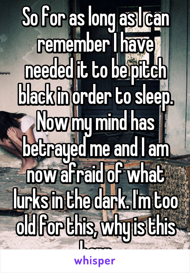 So for as long as I can remember I have needed it to be pitch black in order to sleep. Now my mind has betrayed me and I am now afraid of what lurks in the dark. I'm too old for this, why is this happ