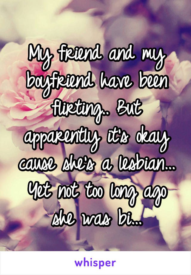 My friend and my boyfriend have been flirting.. But apparently it's okay cause she's a lesbian... Yet not too long ago she was bi...