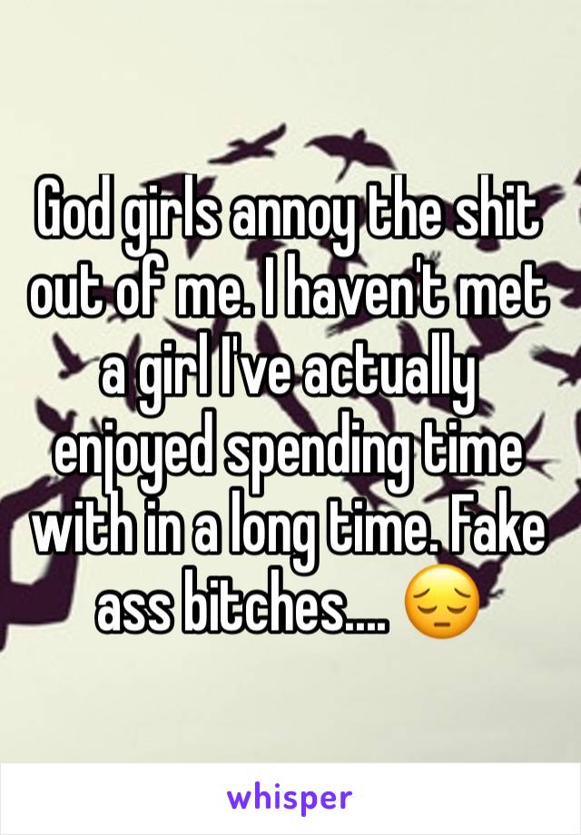 God girls annoy the shit out of me. I haven't met a girl I've actually enjoyed spending time with in a long time. Fake ass bitches.... 😔