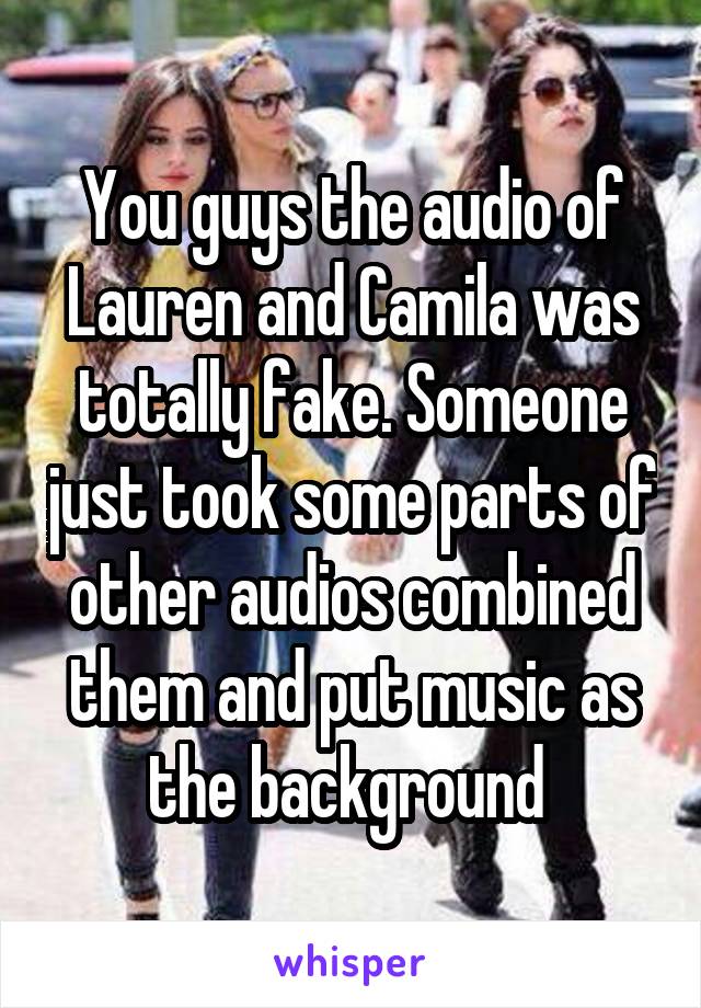 You guys the audio of Lauren and Camila was totally fake. Someone just took some parts of other audios combined them and put music as the background 