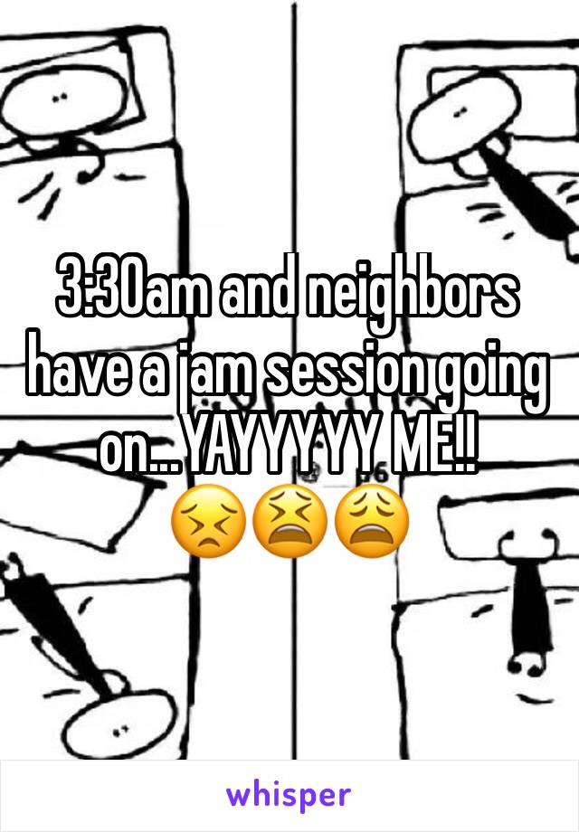 3:30am and neighbors have a jam session going on...YAYYYYY ME!!
😣😫😩