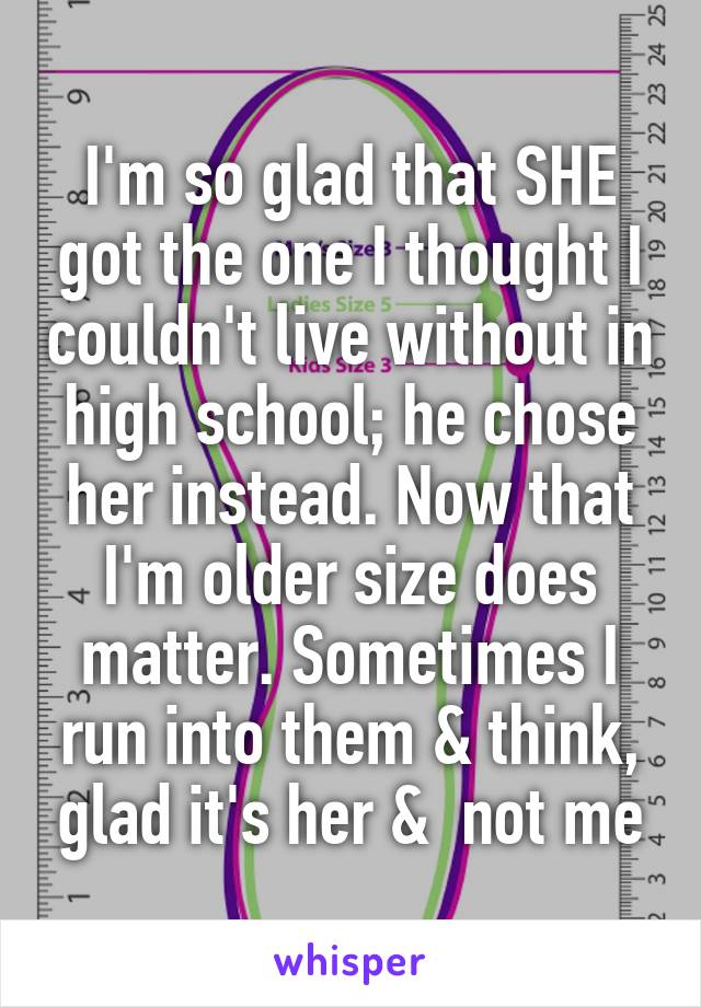 I'm so glad that SHE got the one I thought I couldn't live without in high school; he chose her instead. Now that I'm older size does matter. Sometimes I run into them & think, glad it's her &  not me