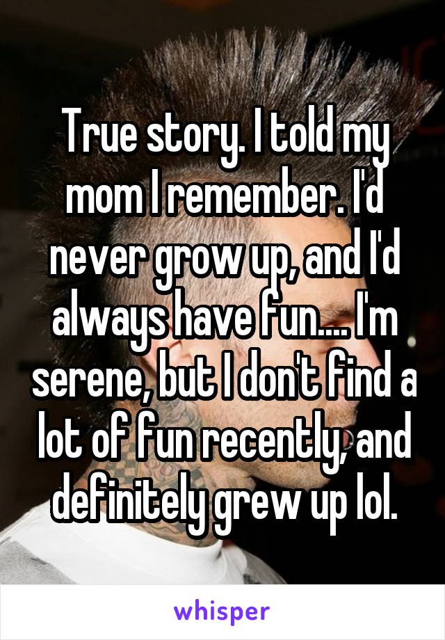 True story. I told my mom I remember. I'd never grow up, and I'd always have fun.... I'm serene, but I don't find a lot of fun recently, and definitely grew up lol.