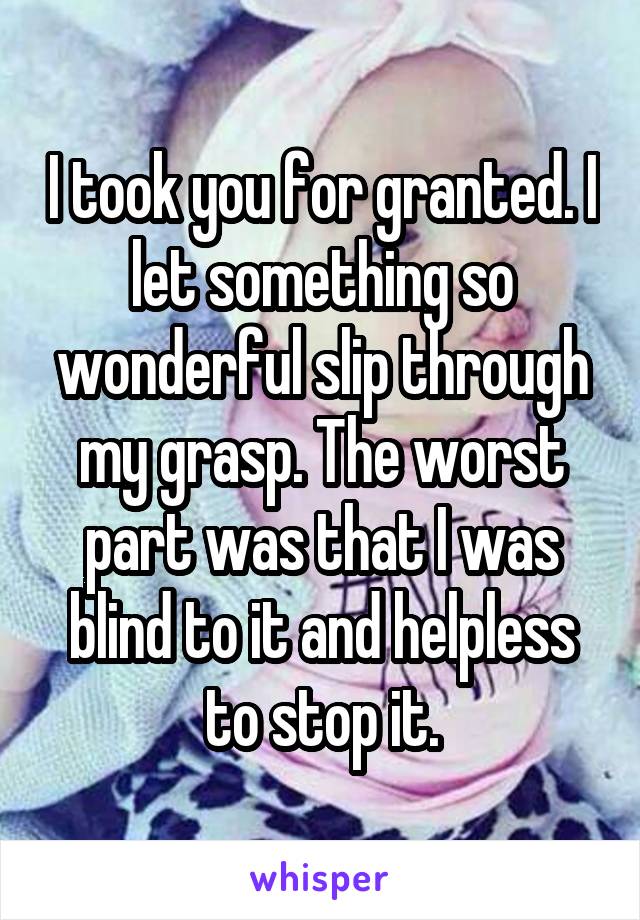 I took you for granted. I let something so wonderful slip through my grasp. The worst part was that I was blind to it and helpless to stop it.