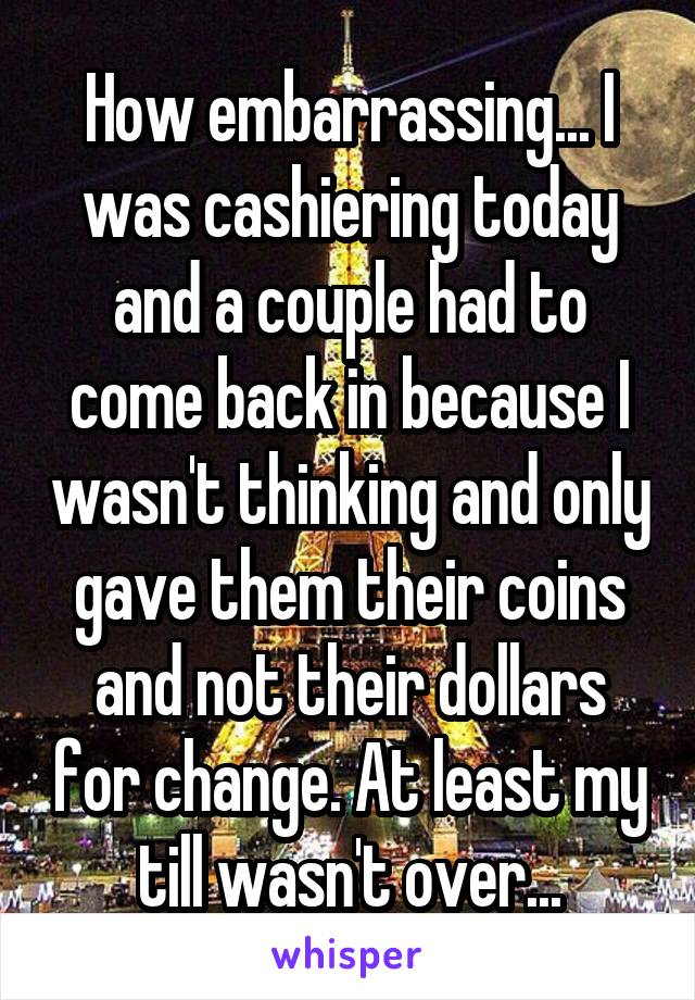 How embarrassing... I was cashiering today and a couple had to come back in because I wasn't thinking and only gave them their coins and not their dollars for change. At least my till wasn't over...