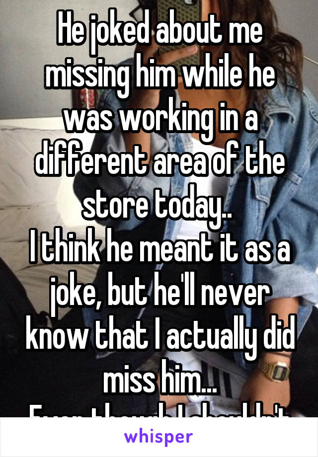 He joked about me missing him while he was working in a different area of the store today.. 
I think he meant it as a joke, but he'll never know that I actually did miss him...
Even though I shouldn't